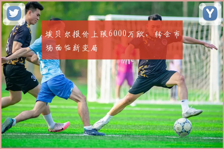 埃贝尔报价上限6000万欧，转会市场面临新变局