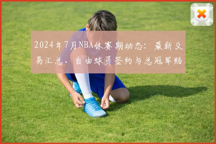 2024年7月NBA休赛期动态：最新交易汇总、自由球员签约与总冠军赔率深度解析