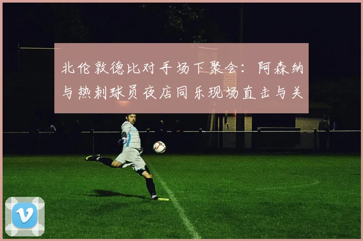 北伦敦德比对手场下聚会：阿森纳与热刺球员夜店同乐现场直击与关系解读