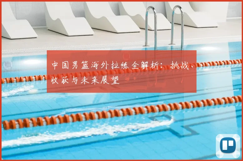 中国男篮海外拉练全解析：挑战、收获与未来展望