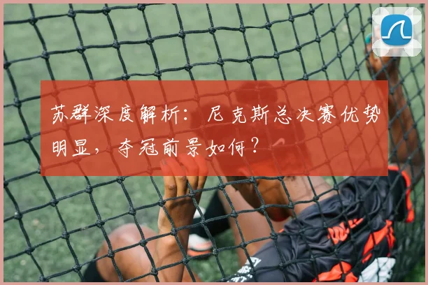 苏群深度解析：尼克斯总决赛优势明显，夺冠前景如何？