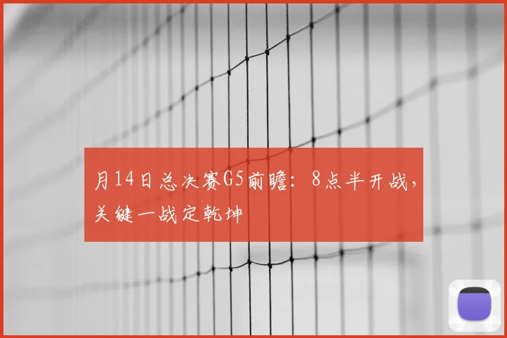 月14日总决赛G5前瞻：8点半开战，关键一战定乾坤