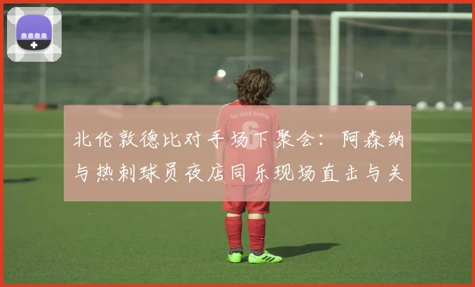 北伦敦德比对手场下聚会：阿森纳与热刺球员夜店同乐现场直击与关系解读