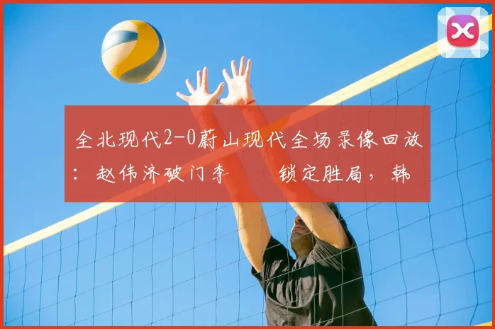 全北现代2-0蔚山现代全场录像回放：赵伟济破门李昇祐锁定胜局，韩K联焦点战深度解析