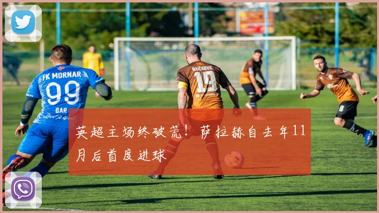 英超主场终破荒！萨拉赫自去年11月后首度进球