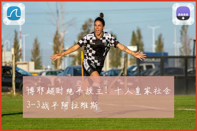 博耶超时绝平救主！十人皇家社会3-3战平阿拉维斯