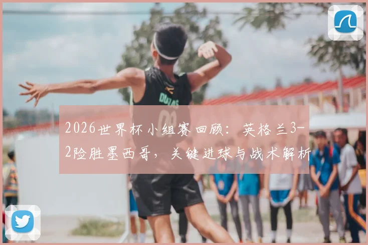2026世界杯小组赛回顾：英格兰3-2险胜墨西哥，关键进球与战术解析