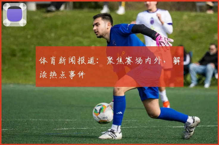 体育新闻报道：聚焦赛场内外，解读热点事件