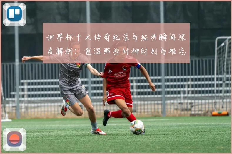 世界杯十大传奇纪录与经典瞬间深度解析：重温那些封神时刻与难忘故事