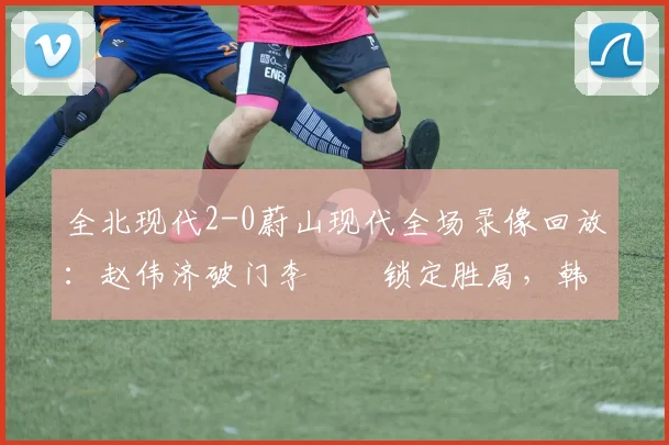 全北现代2-0蔚山现代全场录像回放：赵伟济破门李昇祐锁定胜局，韩K联焦点战深度解析