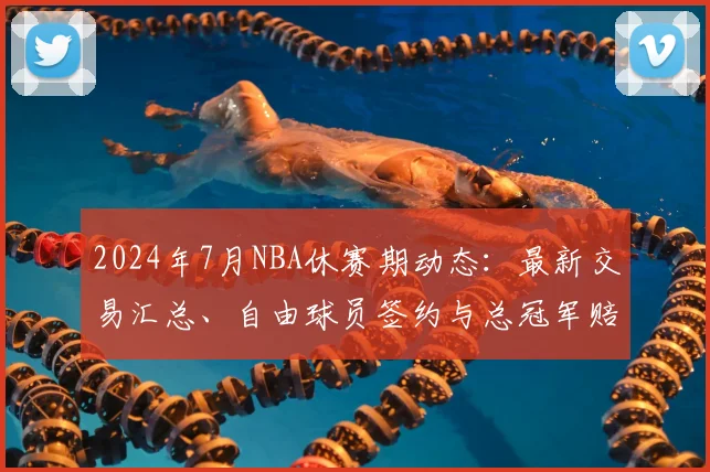 2024年7月NBA休赛期动态：最新交易汇总、自由球员签约与总冠军赔率深度解析
