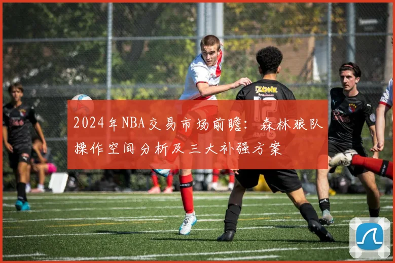 2024年NBA交易市场前瞻：森林狼队操作空间分析及三大补强方案